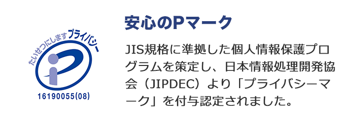 安心のPマーク JIS規格に準拠した個人情報保護プログラムを策定し、日本情報処理開発協会（JIPDEC）より「プライバシーマーク」を付与認定されました。