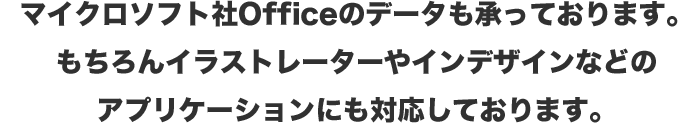 マイクロソフト社Officeのデータも承っています。もちろんイラストレーターやインデザインなどのアプリケーションにも対応しています。